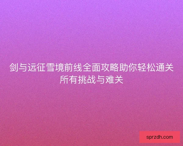 剑与远征雪境前线全面攻略助你轻松通关所有挑战与难关