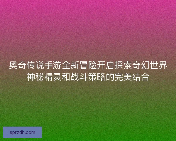 奥奇传说手游全新冒险开启探索奇幻世界神秘精灵和战斗策略的完美结合 奥奇传说手游全新冒险开启探索奇幻世界神秘精灵和战斗策略的完美结合