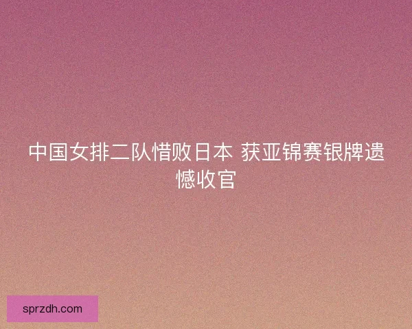 中国女排二队惜败日本 获亚锦赛银牌遗憾收官 中国女排二队惜败日本 获亚锦赛银牌遗憾收官