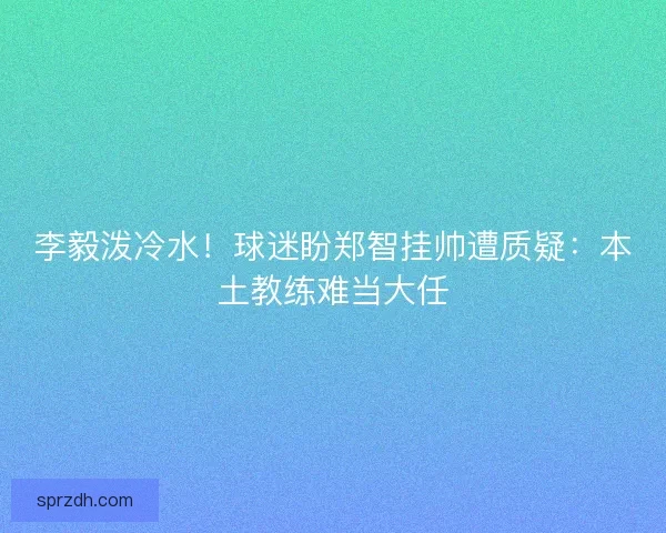 李毅泼冷水！球迷盼郑智挂帅遭质疑：本土教练难当大任
