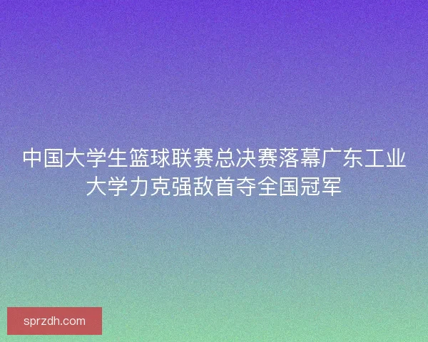 中国大学生篮球联赛总决赛落幕广东工业大学力克强敌首夺全国冠军 中国大学生篮球联赛总决赛落幕广东工业大学力克强敌首夺全国冠军