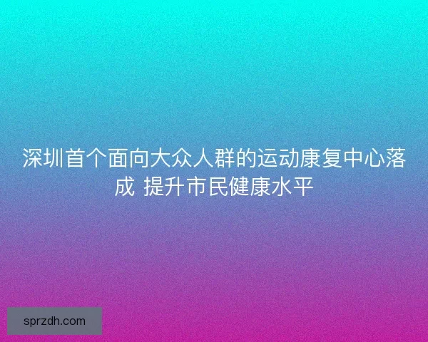 深圳首个面向大众人群的运动康复中心落成 提升市民健康水平