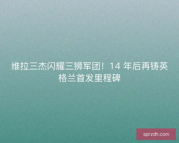 维拉三杰闪耀三狮军团！14 年后再铸英格兰首发里程碑