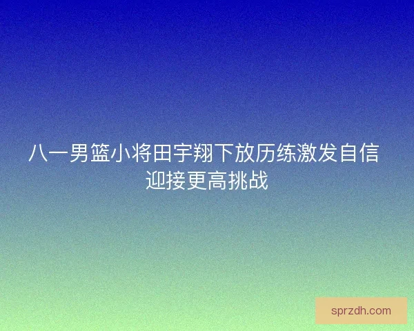 八一男篮小将田宇翔下放历练激发自信 迎接更高挑战 八一男篮小将田宇翔下放历练激发自信 迎接更高挑战