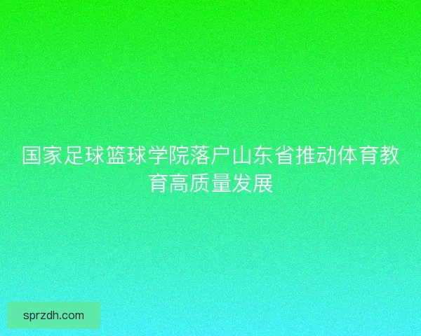 国家足球篮球学院落户山东省推动体育教育高质量发展 国家足球篮球学院落户山东省推动体育教育高质量发展