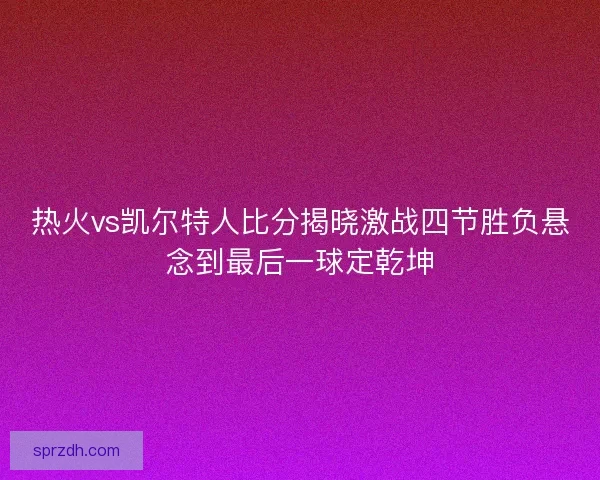 热火vs凯尔特人比分揭晓激战四节胜负悬念到最后一球定乾坤