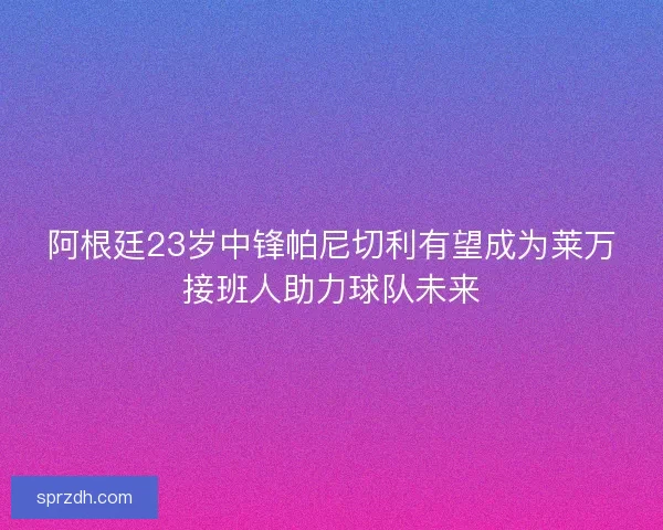 阿根廷23岁中锋帕尼切利有望成为莱万接班人助力球队未来 阿根廷23岁中锋帕尼切利有望成为莱万接班人助力球队未来