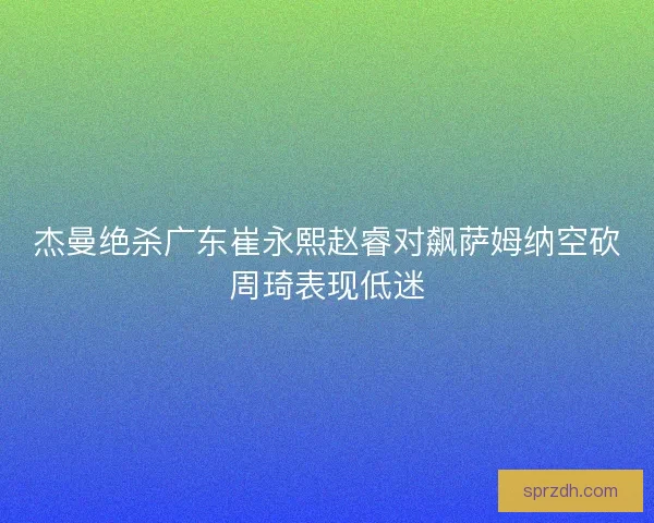 杰曼绝杀广东崔永熙赵睿对飙萨姆纳空砍周琦表现低迷