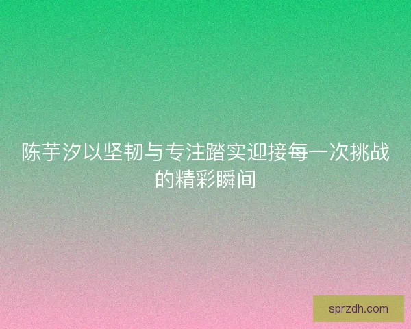 陈芋汐以坚韧与专注踏实迎接每一次挑战的精彩瞬间 陈芋汐以坚韧与专注踏实迎接每一次挑战的精彩瞬间