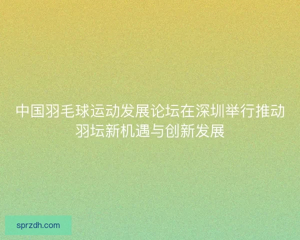 中国羽毛球运动发展论坛在深圳举行推动羽坛新机遇与创新发展 中国羽毛球运动发展论坛在深圳举行推动羽坛新机遇与创新发展