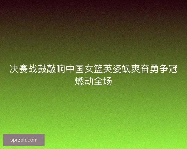 决赛战鼓敲响中国女篮英姿飒爽奋勇争冠燃动全场 决赛战鼓敲响中国女篮英姿飒爽奋勇争冠燃动全场