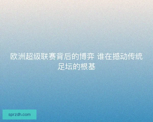 欧洲超级联赛背后的博弈 谁在撼动传统足坛的根基 欧洲超级联赛背后的博弈 谁在撼动传统足坛的根基