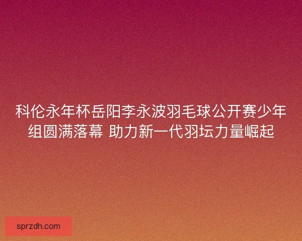 科伦永年杯岳阳李永波羽毛球公开赛少年组圆满落幕 助力新一代羽坛力量崛起